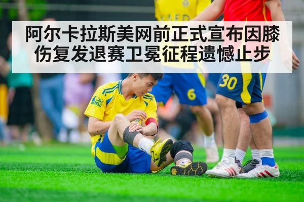 阿尔卡拉斯美网前正式宣布因膝伤复发退赛卫冕征程遗憾止步