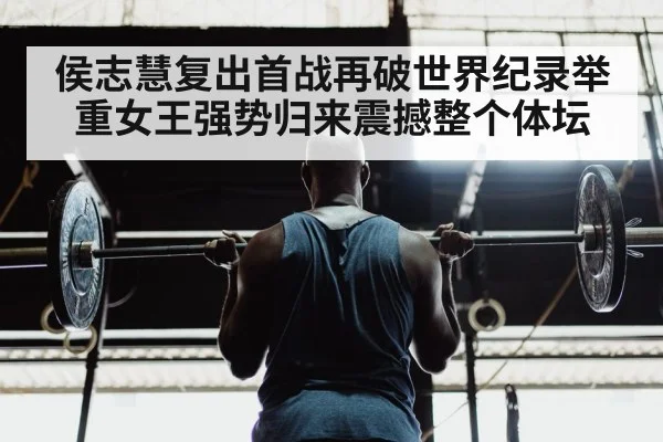 侯志慧复出首战再破世界纪录举重女王强势归来震撼整个体坛
