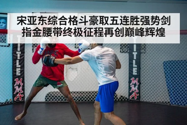 宋亚东综合格斗豪取五连胜强势剑指金腰带终极征程再创巅峰辉煌