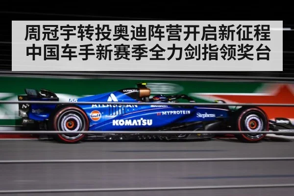 周冠宇转投奥迪阵营开启新征程 中国车手新赛季全力剑指领奖台