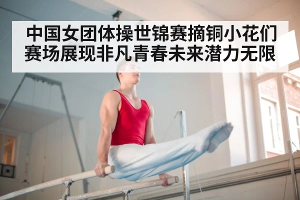 中国女团体操世锦赛摘铜小花们赛场展现非凡青春未来潜力无限